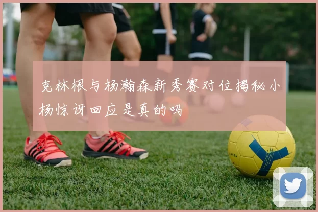 克林根与杨瀚森新秀赛对位揭秘小杨惊讶回应是真的吗