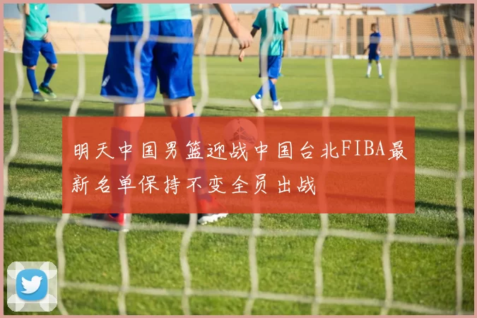 明天中国男篮迎战中国台北FIBA最新名单保持不变全员出战