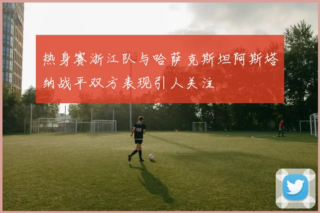 热身赛浙江队与哈萨克斯坦阿斯塔纳战平双方表现引人关注