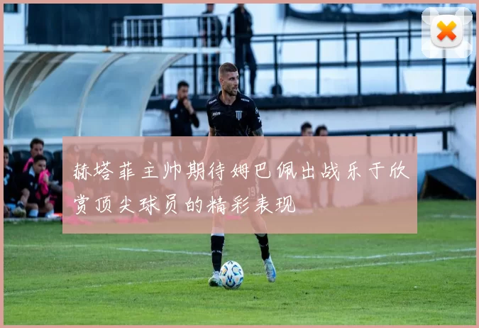 赫塔菲主帅期待姆巴佩出战乐于欣赏顶尖球员的精彩表现