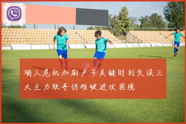湖人危机加剧卢卡关键时刻失误三大主力联手仍难破进攻困境