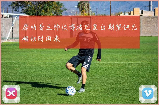 摩纳哥主帅谈博格巴复出期望但无确切时间表