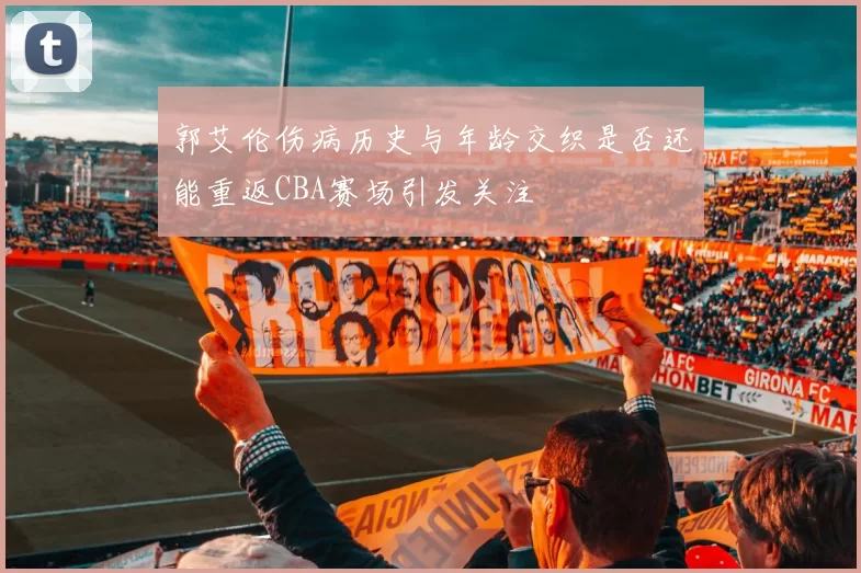 郭艾伦伤病历史与年龄交织是否还能重返CBA赛场引发关注
