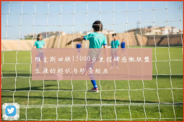 维金斯回顾15000分里程碑感慨联盟生涯的起伏与珍贵经历