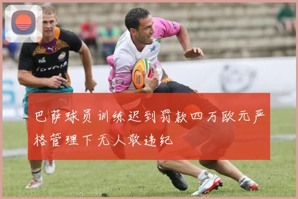 巴萨球员训练迟到罚款四万欧元严格管理下无人敢违纪