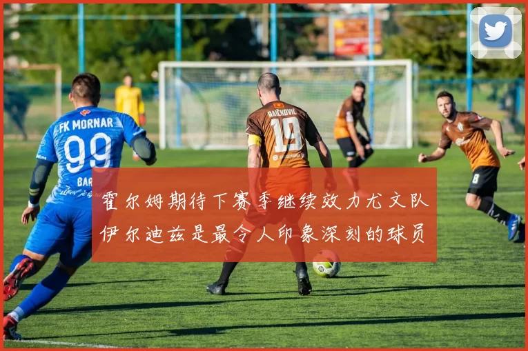 霍尔姆期待下赛季继续效力尤文队伊尔迪兹是最令人印象深刻的球员