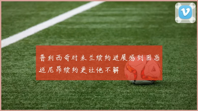 普利西奇对米兰续约进展感到困惑迈尼昂续约更让他不解