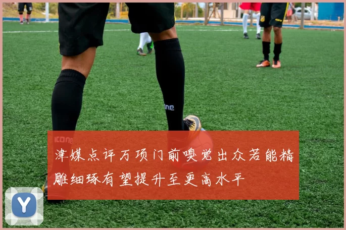 津媒点评万项门前嗅觉出众若能精雕细琢有望提升至更高水平