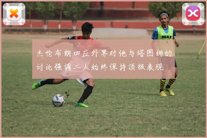 杰伦布朗回应外界对他与塔图姆的讨论强调二人始终保持顶级表现