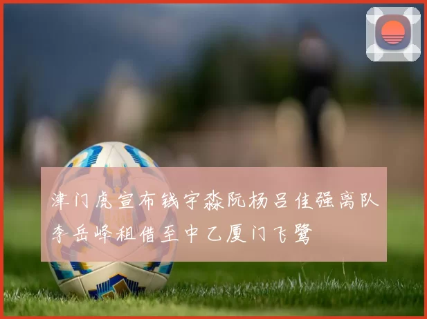 津门虎宣布钱宇淼阮杨吕佳强离队李岳峰租借至中乙厦门飞鹭