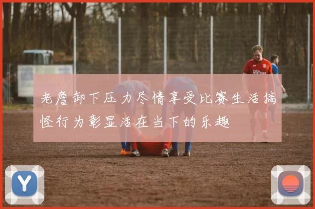 老詹卸下压力尽情享受比赛生活搞怪行为彰显活在当下的乐趣