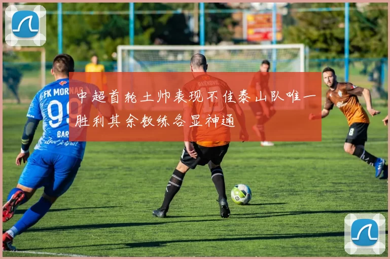 中超首轮土帅表现不佳泰山队唯一胜利其余教练各显神通