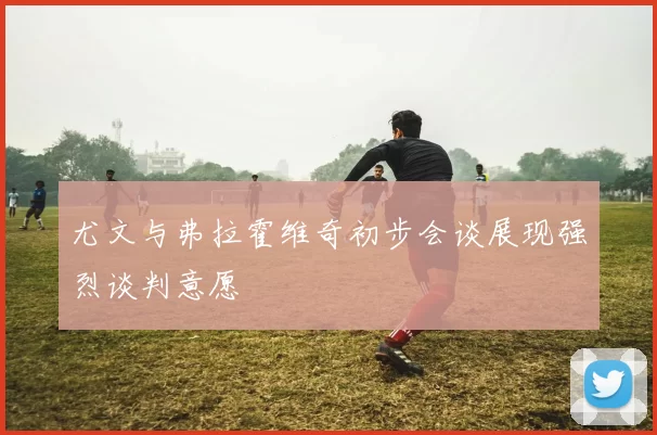 尤文与弗拉霍维奇初步会谈展现强烈谈判意愿