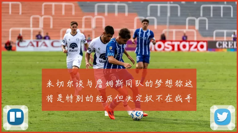 米切尔谈与詹姆斯同队的梦想称这将是特别的经历但决定权不在我手中