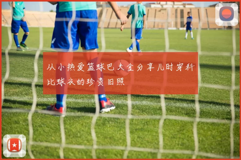 从小热爱篮球巴夫金分享儿时穿科比球衣的珍贵旧照
