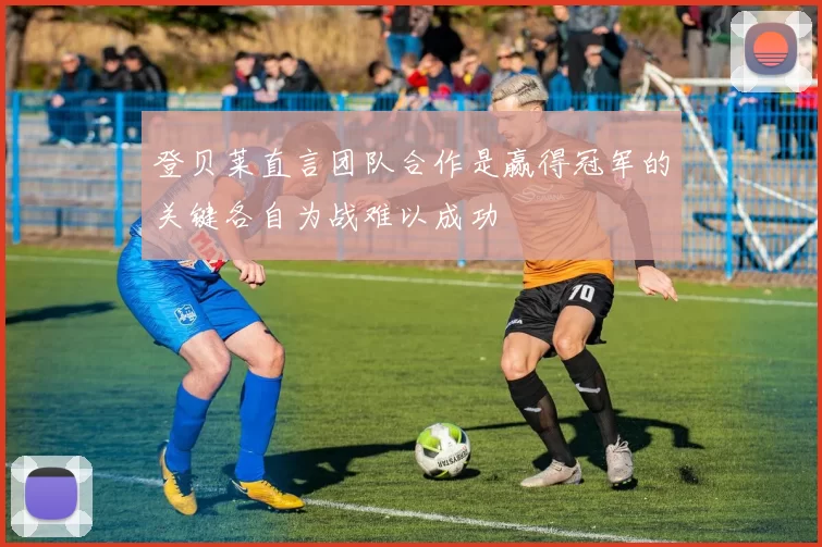 登贝莱直言团队合作是赢得冠军的关键各自为战难以成功